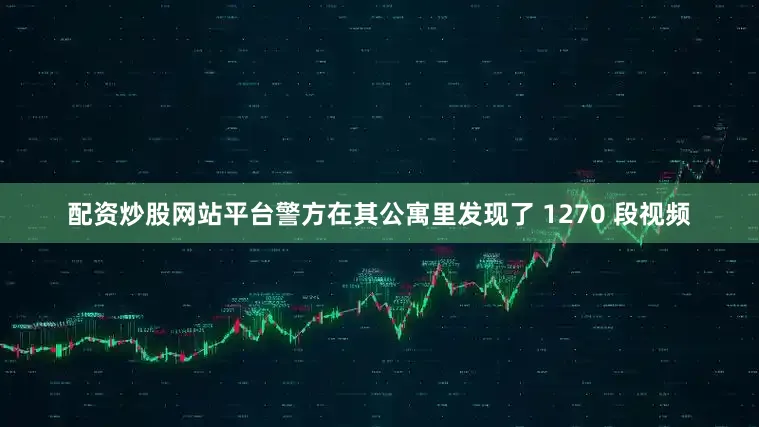 配资炒股网站平台警方在其公寓里发现了 1270 段视频