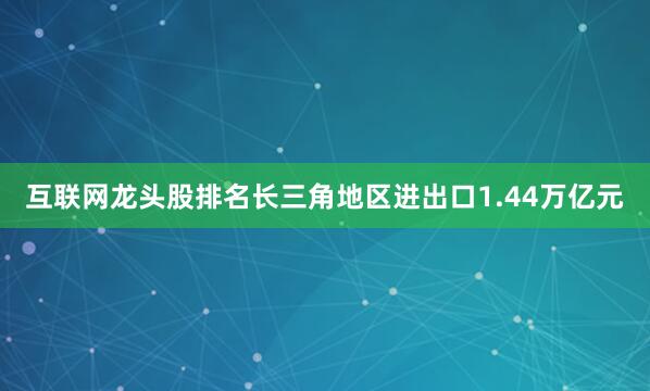 互联网龙头股排名长三角地区进出口1.44万亿元