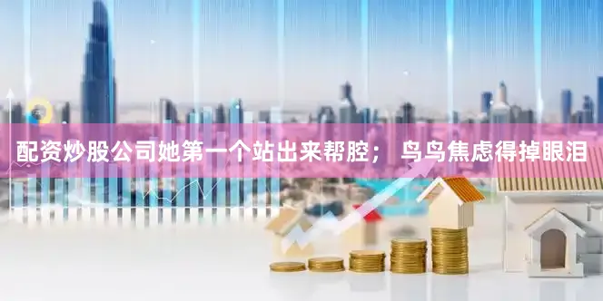 配资炒股公司她第一个站出来帮腔； 鸟鸟焦虑得掉眼泪