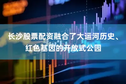 长沙股票配资融合了大运河历史、红色基因的开放式公园