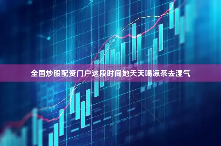 全国炒股配资门户这段时间她天天喝凉茶去湿气