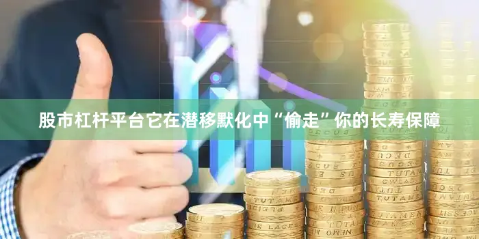 股市杠杆平台它在潜移默化中“偷走”你的长寿保障