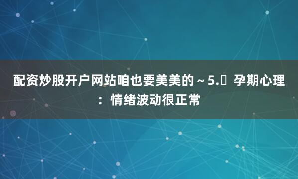 配资炒股开户网站咱也要美美的~5. 孕期心理:情绪波动很正常