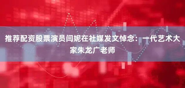 推荐配资股票演员闫妮在社媒发文悼念：一代艺术大家朱龙广老师