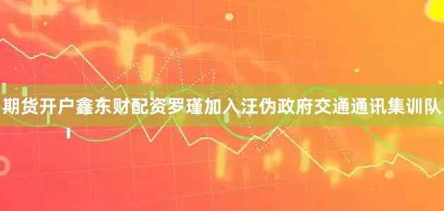 期货开户鑫东财配资罗瑾加入汪伪政府交通通讯集训队