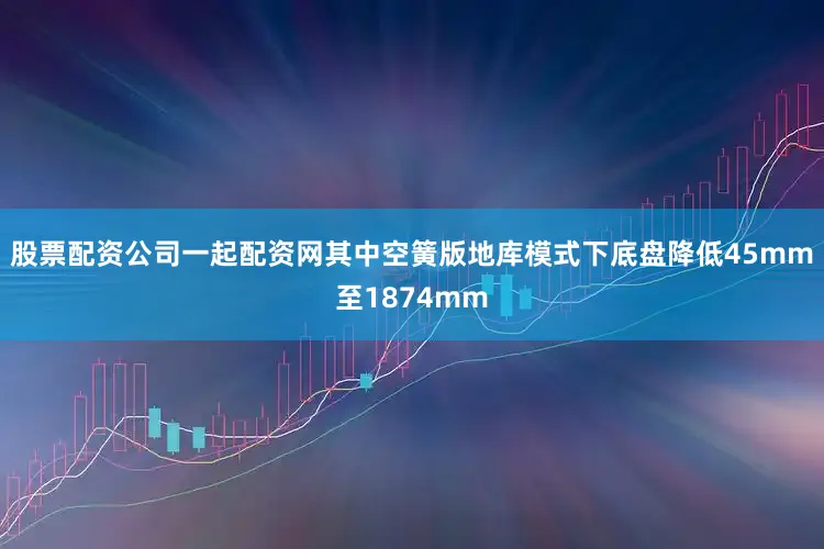 股票配资公司一起配资网其中空簧版地库模式下底盘降低45mm至1874mm